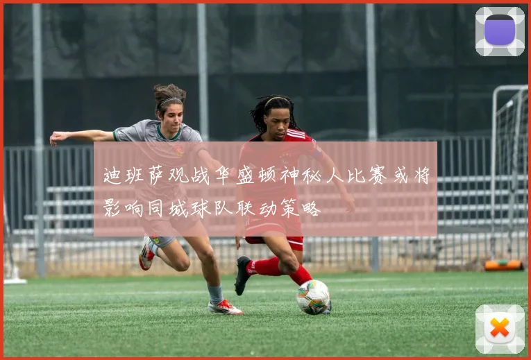 迪班萨观战华盛顿神秘人比赛或将影响同城球队联动策略