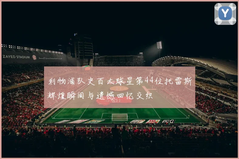 利物浦队史百大球星第44位托雷斯辉煌瞬间与遗憾回忆交织