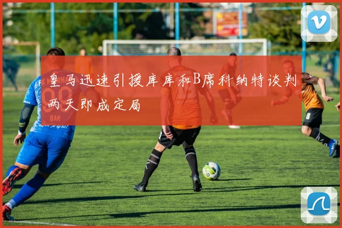 皇马迅速引援库库和B席科纳特谈判两天即成定局