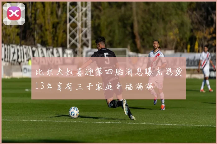 比尔夫妇喜迎第四胎消息曝光恩爱13年育有三子家庭幸福满满