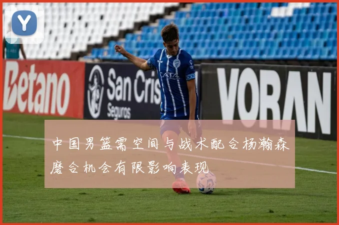 中国男篮需空间与战术配合杨瀚森磨合机会有限影响表现