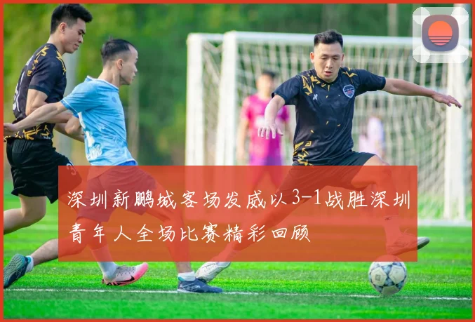 深圳新鹏城客场发威以3-1战胜深圳青年人全场比赛精彩回顾