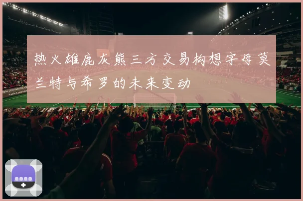 热火雄鹿灰熊三方交易构想字母莫兰特与希罗的未来变动