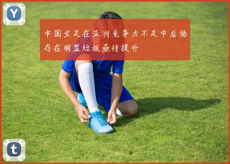 中国女足在亚洲竞争力不足中后场存在明显短板亟待提升