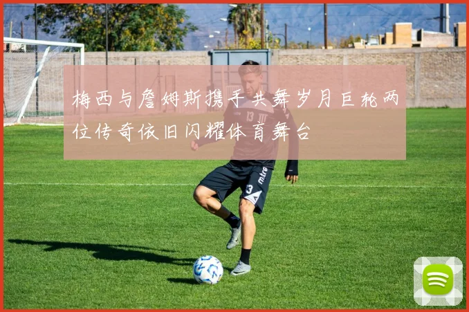 梅西与詹姆斯携手共舞岁月巨轮两位传奇依旧闪耀体育舞台