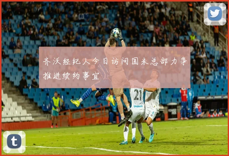 齐沃经纪人今日访问国米总部力争推进续约事宜