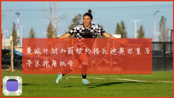 曼城计划加薪续约格瓦迪奥尔皇马寻求挖角机会