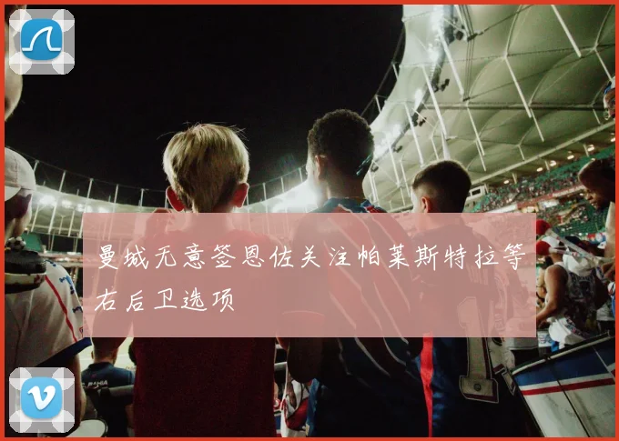 曼城无意签恩佐关注帕莱斯特拉等右后卫选项