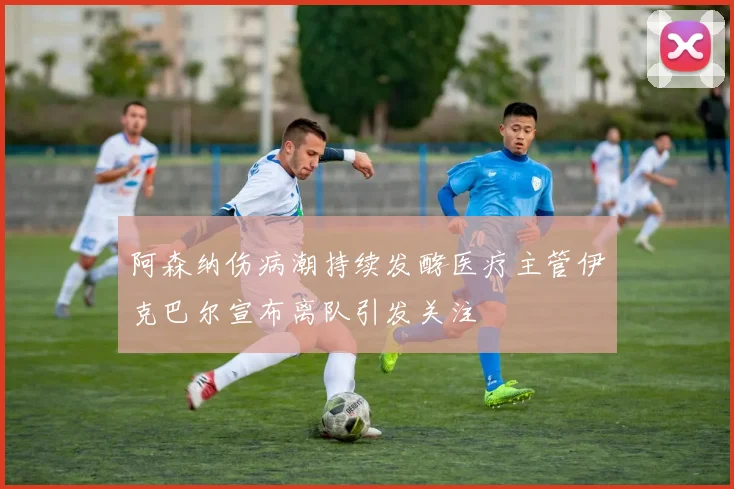 阿森纳伤病潮持续发酵医疗主管伊克巴尔宣布离队引发关注