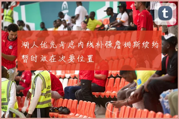 湖人优先考虑内线补强詹姆斯续约暂时放在次要位置
