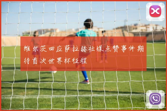 维尔茨回应萨拉赫社媒点赞事件期待首次世界杯征程
