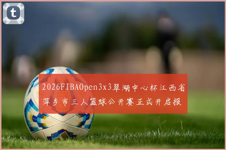 2026FIBAOpen3x3翠湖中心杯江西省萍乡市三人篮球公开赛正式开启报名通道