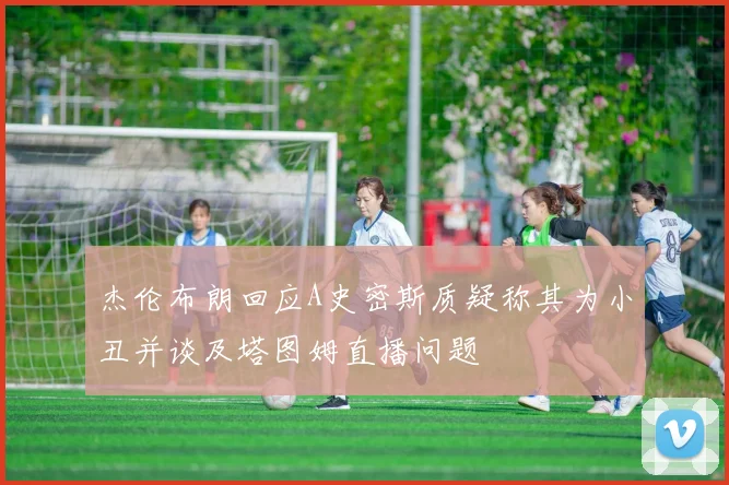 杰伦布朗回应A史密斯质疑称其为小丑并谈及塔图姆直播问题