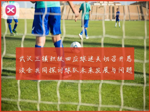 武汉三镇积极回应球迷关切召开恳谈会共同探讨球队未来发展与问题解决