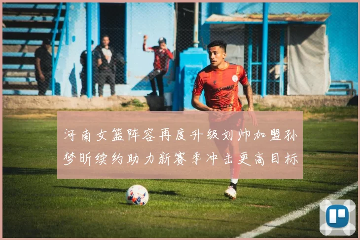 河南女篮阵容再度升级刘帅加盟孙梦昕续约助力新赛季冲击更高目标