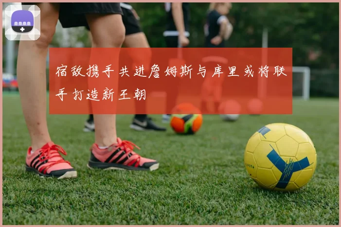 宿敌携手共进詹姆斯与库里或将联手打造新王朝