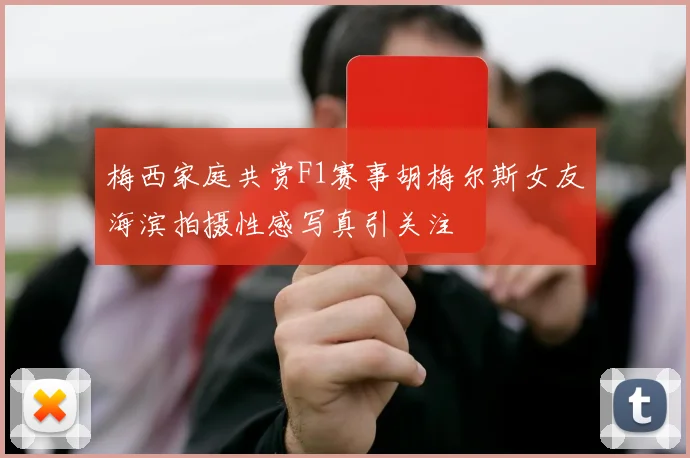 梅西家庭共赏F1赛事胡梅尔斯女友海滨拍摄性感写真引关注