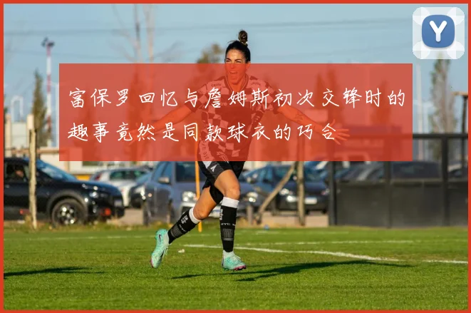 富保罗回忆与詹姆斯初次交锋时的趣事竟然是同款球衣的巧合