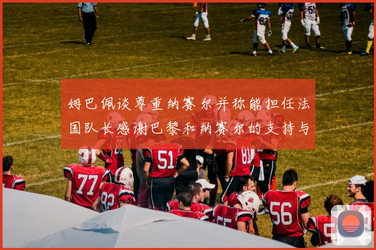 姆巴佩谈尊重纳赛尔并称能担任法国队长感谢巴黎和纳赛尔的支持与帮助