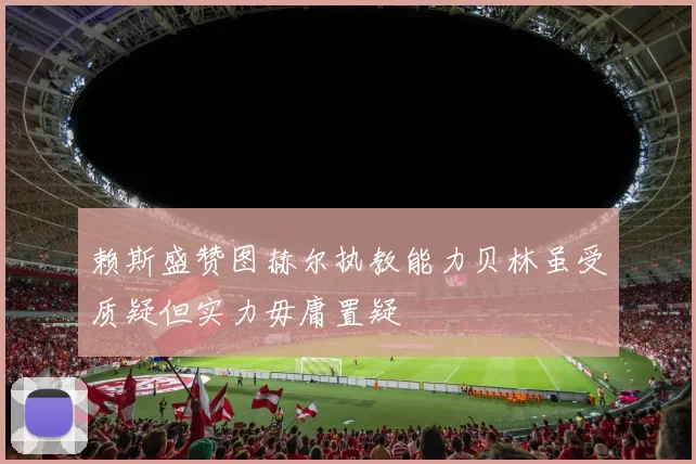 赖斯盛赞图赫尔执教能力贝林虽受质疑但实力毋庸置疑